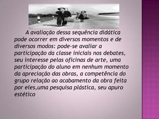 A avaliação dessa sequência didática
pode ocorrer em diversos momentos e de
diversos modos: pode-se avaliar a
participação da classe iniciais nos debates,
seu interesse pelas oficinas de arte, uma
participação do aluno em nenhum momento
da apreciação das obras, a competência do
grupo relação ao acabamento da obra feita
por eles,uma pesquisa plástica, seu apuro
estético
 
