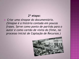 2ª etapa:
 Criar uma sinopse do documentário.
(Sinopse é a história contada em poucas
frases. Serve como ponto de partida para o
autor e como cartão de visita do filme, no
processo inicial de Captação de Recursos.)
 