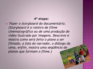 4ª etapa:
 Fazer o storyboard do documentário.
(Storyboard é o roteiro de filme
cinematográfico ou de uma produção de
vídeo ilustrado por imagens. Descreve e
mostra como será feito o plano a ser
filmado, a fala do narrador, o diálogo da
cena, enfim, mostra uma seqüência de
planos que formam o filme.)
 