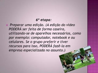 6ª etapa:
 Preparar uma edição. (A edição do video
PODERÁ ser feita de forma caseira,
utilizando-se de aparelhos necessários, como
por exemplo: computador, notebook e ou
celulares. Se o grupo preferir e tiver
recursos para isso, PODERÁ fazê-la em
empresa especializada no assunto.)
 