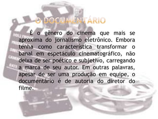 É o gênero do cinema que mais se
aproxima do jornalismo eletrônico. Embora
tenha como característica transformar o
banal em espetáculo cinematográfico, não
deixa de ser poético e subjetivo, carregando
a marca de seu autor. Em outras palavras,
apesar de ser uma produção em equipe, o
documentário é de autoria do diretor do
filme.
 