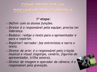 1ª etapa:
 Definir com os alunos funções.
 Diretor é o responsável pela equipe; precisa ter
liderança.
 Redator: redige o texto para o apresentador e
para o repórter.
 Repórter! narrador: faz entrevistas e narra o
texto.
 Diretor de arte: é o responsável pela criação
musical e visual (logotipo, cenário, figurino do
apresentador, trilha sonora).
 Diretor de imagem e operador de câmera: é o
responsável pela gravação.
 