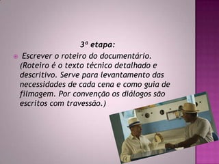 3ª etapa:
 Escrever o roteiro do documentário.
(Roteiro é o texto técnico detalhado e
descritivo. Serve para levantamento das
necessidades de cada cena e como guia de
filmagem. Por convenção os diálogos são
escritos com travessão.)
 