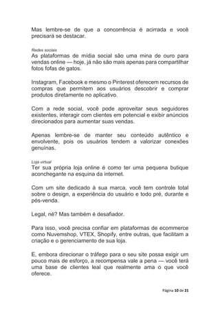 Página 10 de 21
Mas lembre-se de que a concorrência é acirrada e você
precisará se destacar.
Redes sociais
As plataformas de mídia social são uma mina de ouro para
vendas online — hoje, já não são mais apenas para compartilhar
fotos fofas de gatos.
Instagram, Facebook e mesmo o Pinterest oferecem recursos de
compras que permitem aos usuários descobrir e comprar
produtos diretamente no aplicativo.
Com a rede social, você pode aproveitar seus seguidores
existentes, interagir com clientes em potencial e exibir anúncios
direcionados para aumentar suas vendas.
Apenas lembre-se de manter seu conteúdo autêntico e
envolvente, pois os usuários tendem a valorizar conexões
genuínas.
Loja virtual
Ter sua própria loja online é como ter uma pequena butique
aconchegante na esquina da internet.
Com um site dedicado à sua marca, você tem controle total
sobre o design, a experiência do usuário e todo pré, durante e
pós-venda.
Legal, né? Mas também é desafiador.
Para isso, você precisa confiar em plataformas de ecommerce
como Nuvemshop, VTEX, Shopify, entre outras, que facilitam a
criação e o gerenciamento de sua loja.
E, embora direcionar o tráfego para o seu site possa exigir um
pouco mais de esforço, a recompensa vale a pena — você terá
uma base de clientes leal que realmente ama o que você
oferece.
 