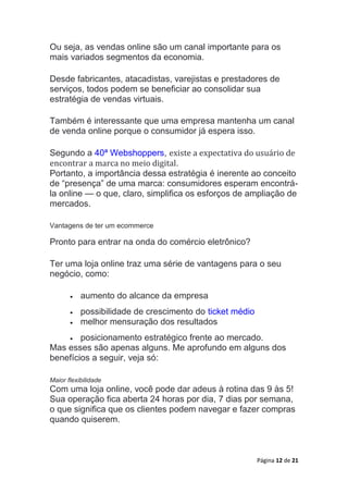 Página 12 de 21
Ou seja, as vendas online são um canal importante para os
mais variados segmentos da economia.
Desde fabricantes, atacadistas, varejistas e prestadores de
serviços, todos podem se beneficiar ao consolidar sua
estratégia de vendas virtuais.
Também é interessante que uma empresa mantenha um canal
de venda online porque o consumidor já espera isso.
Segundo a 40ª Webshoppers, existe a expectativa do usuário de
encontrar a marca no meio digital.
Portanto, a importância dessa estratégia é inerente ao conceito
de “presença” de uma marca: consumidores esperam encontrá-
la online — o que, claro, simplifica os esforços de ampliação de
mercados.
Vantagens de ter um ecommerce
Pronto para entrar na onda do comércio eletrônico?
Ter uma loja online traz uma série de vantagens para o seu
negócio, como:
 aumento do alcance da empresa
 possibilidade de crescimento do ticket médio
 melhor mensuração dos resultados
 posicionamento estratégico frente ao mercado.
Mas esses são apenas alguns. Me aprofundo em alguns dos
benefícios a seguir, veja só:
Maior flexibilidade
Com uma loja online, você pode dar adeus à rotina das 9 às 5!
Sua operação fica aberta 24 horas por dia, 7 dias por semana,
o que significa que os clientes podem navegar e fazer compras
quando quiserem.
 