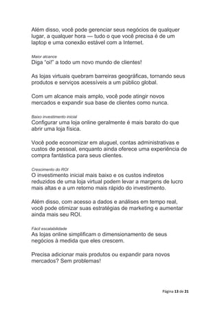 Página 13 de 21
Além disso, você pode gerenciar seus negócios de qualquer
lugar, a qualquer hora — tudo o que você precisa é de um
laptop e uma conexão estável com a Internet.
Maior alcance
Diga “oi!” a todo um novo mundo de clientes!
As lojas virtuais quebram barreiras geográficas, tornando seus
produtos e serviços acessíveis a um público global.
Com um alcance mais amplo, você pode atingir novos
mercados e expandir sua base de clientes como nunca.
Baixo investimento inicial
Configurar uma loja online geralmente é mais barato do que
abrir uma loja física.
Você pode economizar em aluguel, contas administrativas e
custos de pessoal, enquanto ainda oferece uma experiência de
compra fantástica para seus clientes.
Crescimento do ROI
O investimento inicial mais baixo e os custos indiretos
reduzidos de uma loja virtual podem levar a margens de lucro
mais altas e a um retorno mais rápido do investimento.
Além disso, com acesso a dados e análises em tempo real,
você pode otimizar suas estratégias de marketing e aumentar
ainda mais seu ROI.
Fácil escalabilidade
As lojas online simplificam o dimensionamento de seus
negócios à medida que eles crescem.
Precisa adicionar mais produtos ou expandir para novos
mercados? Sem problemas!
 