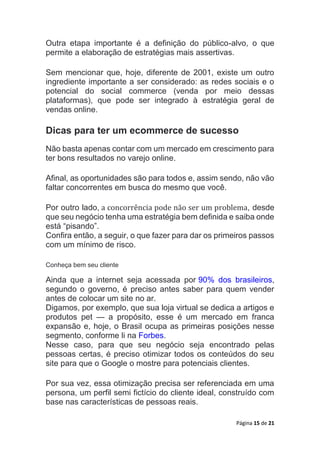 Página 15 de 21
Outra etapa importante é a definição do público-alvo, o que
permite a elaboração de estratégias mais assertivas.
Sem mencionar que, hoje, diferente de 2001, existe um outro
ingrediente importante a ser considerado: as redes sociais e o
potencial do social commerce (venda por meio dessas
plataformas), que pode ser integrado à estratégia geral de
vendas online.
Dicas para ter um ecommerce de sucesso
Não basta apenas contar com um mercado em crescimento para
ter bons resultados no varejo online.
Afinal, as oportunidades são para todos e, assim sendo, não vão
faltar concorrentes em busca do mesmo que você.
Por outro lado, a concorrência pode não ser um problema, desde
que seu negócio tenha uma estratégia bem definida e saiba onde
está “pisando”.
Confira então, a seguir, o que fazer para dar os primeiros passos
com um mínimo de risco.
Conheça bem seu cliente
Ainda que a internet seja acessada por 90% dos brasileiros,
segundo o governo, é preciso antes saber para quem vender
antes de colocar um site no ar.
Digamos, por exemplo, que sua loja virtual se dedica a artigos e
produtos pet — a propósito, esse é um mercado em franca
expansão e, hoje, o Brasil ocupa as primeiras posições nesse
segmento, conforme li na Forbes.
Nesse caso, para que seu negócio seja encontrado pelas
pessoas certas, é preciso otimizar todos os conteúdos do seu
site para que o Google o mostre para potenciais clientes.
Por sua vez, essa otimização precisa ser referenciada em uma
persona, um perfil semi fictício do cliente ideal, construído com
base nas características de pessoas reais.
 