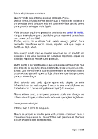 Página 16 de 21
Estude a logística para ecommerce
Quem vende pela internet precisa entregar. Ponto.
Dessa forma, é fundamental decidir qual o modelo de logística e
de entregas será adotado, não só para minimizar custos como
para garantir entregas mais ágeis.
Vale destacar aqui uma pesquisa publicada no portal TI Inside,
na qual é revelado que o brasileiro gosta mesmo é de um bom
desconto e de frete 0800.
Porém, como diz o ditado “não existe almoço grátis”. Para
conceder benefícios como esses, alguém terá que pagar a
conta, ou seja, você.
Isso reforça ainda mais a escolha criteriosa de um modelo de
entregas e de uma parceira em soluções logísticas capaz de
entregar rápido ao menor custo possível.
Outro ponto a ser destacado é que a logística compreende não
só o trânsito de produtos mas, sobretudo, o seu armazenamento.
Então, vale considerar a sua disponibilidade de recursos nesse
aspecto para garantir que sua loja virtual sempre terá produtos
para pronta entrega.
Uma solução que pode ajudar quem não dispõe de uma
infraestrutura em estocagem é recorrer aos marketplaces ou
trabalhar com o outsourcing (terceirização) do estoque.
Nesse último caso, a empresa parceira pode até abraçar as
rotinas de entregas, cuidando de todas as operações logísticas.
Conheça o mercado digital
Internet não é terra de ninguém.
Quem se propõe a vender pela web precisa conhecer bem o
mercado em que atua ou, do contrário, são grandes as chances
de ser engolido pela concorrência.
 