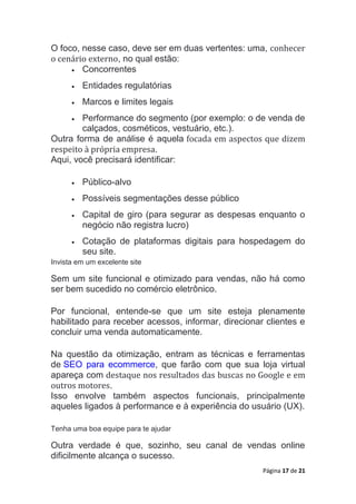 Página 17 de 21
O foco, nesse caso, deve ser em duas vertentes: uma, conhecer
o cenário externo, no qual estão:
 Concorrentes
 Entidades regulatórias
 Marcos e limites legais
 Performance do segmento (por exemplo: o de venda de
calçados, cosméticos, vestuário, etc.).
Outra forma de análise é aquela focada em aspectos que dizem
respeito à própria empresa.
Aqui, você precisará identificar:
 Público-alvo
 Possíveis segmentações desse público
 Capital de giro (para segurar as despesas enquanto o
negócio não registra lucro)
 Cotação de plataformas digitais para hospedagem do
seu site.
Invista em um excelente site
Sem um site funcional e otimizado para vendas, não há como
ser bem sucedido no comércio eletrônico.
Por funcional, entende-se que um site esteja plenamente
habilitado para receber acessos, informar, direcionar clientes e
concluir uma venda automaticamente.
Na questão da otimização, entram as técnicas e ferramentas
de SEO para ecommerce, que farão com que sua loja virtual
apareça com destaque nos resultados das buscas no Google e em
outros motores.
Isso envolve também aspectos funcionais, principalmente
aqueles ligados à performance e à experiência do usuário (UX).
Tenha uma boa equipe para te ajudar
Outra verdade é que, sozinho, seu canal de vendas online
dificilmente alcança o sucesso.
 