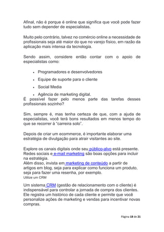 Página 18 de 21
Afinal, não é porque é online que significa que você pode fazer
tudo sem depender de especialistas.
Muito pelo contrário, talvez no comércio online a necessidade de
profissionais seja até maior do que no varejo físico, em razão da
aplicação mais intensa da tecnologia.
Sendo assim, considere então contar com o apoio de
especialistas como:
 Programadores e desenvolvedores
 Equipe de suporte para o cliente
 Social Media
 Agência de marketing digital.
É possível fazer pelo menos parte das tarefas desses
profissionais sozinho?
Sim, sempre é, mas tenha certeza de que, com a ajuda de
especialistas, você terá bons resultados em menos tempo do
que se recorrer à “carreira solo”.
Depois de criar um ecommerce, é importante elaborar uma
estratégia de divulgação para atrair visitantes ao site.
Explore os canais digitais onde seu público-alvo está presente.
Redes sociais e e-mail marketing são boas opções para incluir
na estratégia.
Além disso, invista em marketing de conteúdo a partir de
artigos em blog, seja para explicar como funciona um produto,
seja para fazer uma resenha, por exemplo.
Utilize um CRM
Um sistema CRM (gestão de relacionamento com o cliente) é
indispensável para controlar a jornada de compra dos clientes.
Ele registra um histórico de cada cliente e permite que você
personalize ações de marketing e vendas para incentivar novas
compras.
 
