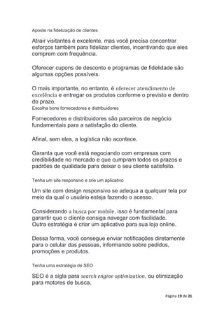 Página 19 de 21
Aposte na fidelização de clientes
Atrair visitantes é excelente, mas você precisa concentrar
esforços também para fidelizar clientes, incentivando que eles
comprem com frequência.
Oferecer cupons de desconto e programas de fidelidade são
algumas opções possíveis.
O mais importante, no entanto, é oferecer atendimento de
excelência e entregar os produtos conforme o previsto e dentro
do prazo.
Escolha bons fornecedores e distribuidores
Fornecedores e distribuidores são parceiros de negócio
fundamentais para a satisfação do cliente.
Afinal, sem eles, a logística não acontece.
Garanta que você está negociando com empresas com
credibilidade no mercado e que cumpram todos os prazos e
padrões de qualidade para deixar o seu cliente satisfeito.
Tenha um site responsivo e crie um aplicativo
Um site com design responsivo se adequa a qualquer tela por
meio da qual o usuário esteja fazendo o acesso.
Considerando a busca por mobile, isso é fundamental para
garantir que o cliente consiga navegar com facilidade.
Outra estratégia é criar um aplicativo para sua loja online.
Dessa forma, você consegue enviar notificações diretamente
para o celular das pessoas, informando sobre pedidos,
promoções e produtos.
Tenha uma estratégia de SEO
SEO é a sigla para search engine optimization, ou otimização
para motores de busca.
 