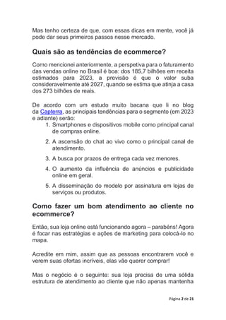 Página 2 de 21
Mas tenho certeza de que, com essas dicas em mente, você já
pode dar seus primeiros passos nesse mercado.
Quais são as tendências de ecommerce?
Como mencionei anteriormente, a perspetiva para o faturamento
das vendas online no Brasil é boa: dos 185,7 bilhões em receita
estimados para 2023, a previsão é que o valor suba
consideravelmente até 2027, quando se estima que atinja a casa
dos 273 bilhões de reais.
De acordo com um estudo muito bacana que li no blog
da Capterra, as principais tendências para o segmento (em 2023
e adiante) serão:
1. Smartphones e dispositivos mobile como principal canal
de compras online.
2. A ascensão do chat ao vivo como o principal canal de
atendimento.
3. A busca por prazos de entrega cada vez menores.
4. O aumento da influência de anúncios e publicidade
online em geral.
5. A disseminação do modelo por assinatura em lojas de
serviços ou produtos.
Como fazer um bom atendimento ao cliente no
ecommerce?
Então, sua loja online está funcionando agora – parabéns! Agora
é focar nas estratégias e ações de marketing para colocá-lo no
mapa.
Acredite em mim, assim que as pessoas encontrarem você e
verem suas ofertas incríveis, elas vão querer comprar!
Mas o negócio é o seguinte: sua loja precisa de uma sólida
estrutura de atendimento ao cliente que não apenas mantenha
 