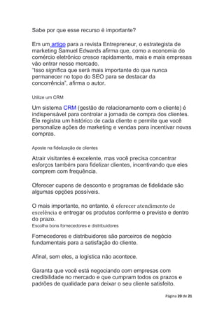 Página 20 de 21
Sabe por que esse recurso é importante?
Em um artigo para a revista Entrepreneur, o estrategista de
marketing Samuel Edwards afirma que, como a economia do
comércio eletrônico cresce rapidamente, mais e mais empresas
vão entrar nesse mercado.
“Isso significa que será mais importante do que nunca
permanecer no topo do SEO para se destacar da
concorrência”, afirma o autor.
Utilize um CRM
Um sistema CRM (gestão de relacionamento com o cliente) é
indispensável para controlar a jornada de compra dos clientes.
Ele registra um histórico de cada cliente e permite que você
personalize ações de marketing e vendas para incentivar novas
compras.
Aposte na fidelização de clientes
Atrair visitantes é excelente, mas você precisa concentrar
esforços também para fidelizar clientes, incentivando que eles
comprem com frequência.
Oferecer cupons de desconto e programas de fidelidade são
algumas opções possíveis.
O mais importante, no entanto, é oferecer atendimento de
excelência e entregar os produtos conforme o previsto e dentro
do prazo.
Escolha bons fornecedores e distribuidores
Fornecedores e distribuidores são parceiros de negócio
fundamentais para a satisfação do cliente.
Afinal, sem eles, a logística não acontece.
Garanta que você está negociando com empresas com
credibilidade no mercado e que cumpram todos os prazos e
padrões de qualidade para deixar o seu cliente satisfeito.
 
