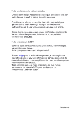 Página 21 de 21
Tenha um site responsivo e crie um aplicativo
Um site com design responsivo se adequa a qualquer tela por
meio da qual o usuário esteja fazendo o acesso.
Considerando a busca por mobile, isso é fundamental para
garantir que o cliente consiga navegar com facilidade.
Outra estratégia é criar um aplicativo para sua loja online.
Dessa forma, você consegue enviar notificações diretamente
para o celular das pessoas, informando sobre pedidos,
promoções e produtos.
Tenha uma estratégia de SEO
SEO é a sigla para search engine optimization, ou otimização
para motores de busca.
Sabe por que esse recurso é importante?
Em um artigo para a revista Entrepreneur, o estrategista de
marketing Samuel Edwards afirma que, como a economia do
comércio eletrônico cresce rapidamente, mais e mais empresas
vão entrar nesse mercado.
“Isso significa que será mais importante do que nunca
permanecer no topo do SEO para se destacar da
concorrência”, afirma o autor.
 