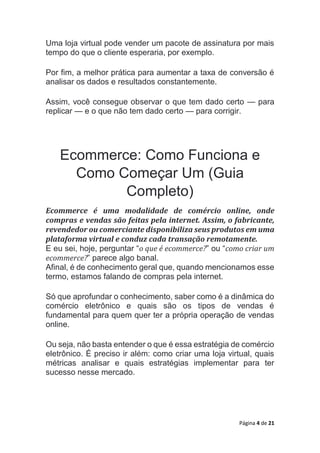 Página 4 de 21
Uma loja virtual pode vender um pacote de assinatura por mais
tempo do que o cliente esperaria, por exemplo.
Por fim, a melhor prática para aumentar a taxa de conversão é
analisar os dados e resultados constantemente.
Assim, você consegue observar o que tem dado certo — para
replicar — e o que não tem dado certo — para corrigir.
Ecommerce: Como Funciona e
Como Começar Um (Guia
Completo)
Ecommerce é uma modalidade de comércio online, onde
compras e vendas são feitas pela internet. Assim, o fabricante,
revendedor ou comerciante disponibiliza seus produtos em uma
plataforma virtual e conduz cada transação remotamente.
E eu sei, hoje, perguntar “o que é ecommerce?” ou “como criar um
ecommerce?” parece algo banal.
Afinal, é de conhecimento geral que, quando mencionamos esse
termo, estamos falando de compras pela internet.
Só que aprofundar o conhecimento, saber como é a dinâmica do
comércio eletrônico e quais são os tipos de vendas é
fundamental para quem quer ter a própria operação de vendas
online.
Ou seja, não basta entender o que é essa estratégia de comércio
eletrônico. É preciso ir além: como criar uma loja virtual, quais
métricas analisar e quais estratégias implementar para ter
sucesso nesse mercado.
 