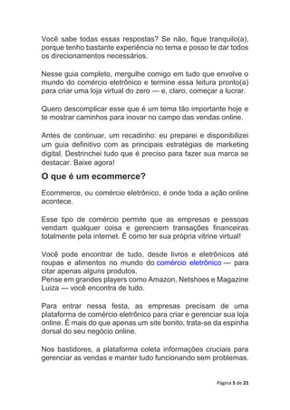 Página 5 de 21
Você sabe todas essas respostas? Se não, fique tranquilo(a),
porque tenho bastante experiência no tema e posso te dar todos
os direcionamentos necessários.
Nesse guia completo, mergulhe comigo em tudo que envolve o
mundo do comércio eletrônico e termine essa leitura pronto(a)
para criar uma loja virtual do zero — e, claro, começar a lucrar.
Quero descomplicar esse que é um tema tão importante hoje e
te mostrar caminhos para inovar no campo das vendas online.
Antes de continuar, um recadinho: eu preparei e disponibilizei
um guia definitivo com as principais estratégias de marketing
digital. Destrinchei tudo que é preciso para fazer sua marca se
destacar. Baixe agora!
O que é um ecommerce?
Ecommerce, ou comércio eletrônico, é onde toda a ação online
acontece.
Esse tipo de comércio permite que as empresas e pessoas
vendam qualquer coisa e gerenciem transações financeiras
totalmente pela internet. É como ter sua própria vitrine virtual!
Você pode encontrar de tudo, desde livros e eletrônicos até
roupas e alimentos no mundo do comércio eletrônico — para
citar apenas alguns produtos.
Pense em grandes players como Amazon, Netshoes e Magazine
Luiza — você encontra de tudo.
Para entrar nessa festa, as empresas precisam de uma
plataforma de comércio eletrônico para criar e gerenciar sua loja
online. É mais do que apenas um site bonito, trata-se da espinha
dorsal do seu negócio online.
Nos bastidores, a plataforma coleta informações cruciais para
gerenciar as vendas e manter tudo funcionando sem problemas.
 
