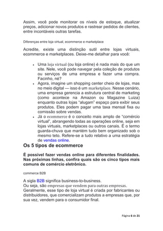 Página 6 de 21
Assim, você pode monitorar os níveis de estoque, atualizar
preços, adicionar novos produtos e rastrear pedidos de clientes,
entre incontáveis outras tarefas.
Diferenças entre loja virtual, ecommerce e marketplace
Acredite, existe uma distinção sutil entre lojas virtuais,
ecommerce e marketplaces. Deixe-me detalhar para você:
 Uma loja virtual (ou loja online) é nada mais do que um
site. Nele, você pode navegar pela coleção de produtos
ou serviços de uma empresa e fazer uma compra.
Facinho, né?
 Agora, imagine um shopping center cheio de lojas, mas
no meio digital — isso é um marketplace. Nesse cenário,
uma empresa gerencia a estrutura central de marketing
(como acontece na Amazon ou Magazine Luiza)
enquanto outras lojas “alugam” espaço para exibir seus
produtos. Eles podem pagar uma taxa mensal fixa ou
comissão sobre vendas.
 Já o ecommerce é o conceito mais amplo de “comércio
virtual”, abrangendo todas as operações online, seja em
lojas virtuais, marketplaces ou outros canais. É o termo
guarda-chuva que mantém tudo bem organizado sob o
mesmo teto. Refere-se a tudo relativo a uma estratégia
de vendas online.
Os 5 tipos de ecommerce
É possível fazer vendas online para diferentes finalidades.
Nas próximas linhas, confira quais são os cinco tipos mais
comuns de comércio eletrônico.
commerce B2B
A sigla B2B significa business-to-business.
Ou seja, são empresas que vendem para outras empresas.
Geralmente, esse tipo de loja virtual é criada por fabricantes ou
distribuidores, que comercializam produtos a empresas que, por
sua vez, vendem para o consumidor final.
 