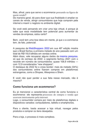 Página 8 de 21
Mas, afinal, para que serve o ecommerce pensando na figura de
quem vende?
De maneira geral, dá para dizer que sua finalidade é ampliar os
canais de venda, atingir consumidores que hoje compram pela
internet e inserir o negócio no ambiente digital.
Se você está pensando em criar uma loja virtual, é porque já
sabe que essa modalidade tem potencial para aumentar as
vendas da empresa, estou certo?
Bem, você tem uma boa ideia em mente, já que o e-commerce
tem, de fato, potencial.
A pesquisa da WebShoppers 2022 em sua 46ª edição mostra
que o Brasil fechou a primeira metade do ano passado com um
total de R$118,6 bilhões em vendas online.
Além disso, vale recuperar alguns dados da mesma pesquisa,
só que do começo de 2022: o segmento fechou 2021 com o
recorde em número de consumidores: quase 108,9 milhões —
com 12,9 considerados “new shoppers”.
O destaque de 2022 foi o cross border: mais da metade (54%)
dos consumidores online fizeram compras em plataformas
estrangeiras, como a Shopee, Aliexpress e Shein.
E você não quer perder a sua fatia nesse mercado, não é
mesmo?
Como funciona um ecommerce?
Eu já mencionei a característica central de como funciona o
ecommerce: ele representa processos de compra e venda que
ocorrem inteiramente pela internet.
Logo, o consumidor compra por meio de plataformas digitais e
dispositivos variados: computadores, tablets e smartphones.
Para o cliente, basta acessar a loja virtual, navegar pelos
produtos e comprar os itens desejados.
Para a loja, o processo é mais complexo.
 