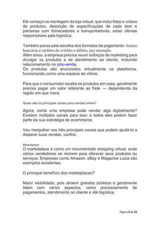 Página 9 de 21
Ele começa na montagem da loja virtual, que inclui fotos e vídeos
de produtos, descrição de especificações de cada item e
parcerias com fornecedores e transportadoras, estas últimas
responsáveis pela logística.
Também passa pela escolha dos formatos de pagamento: boleto
bancário e cartões de crédito e débito, por exemplo.
Além disso, a empresa precisa reunir esforços de marketing para
divulgar os produtos e de atendimento ao cliente, incluindo
relacionamento no pós-venda.
Os produtos são anunciados virtualmente na plataforma,
funcionando como uma espécie de vitrine.
Para que o consumidor receba os produtos em casa, geralmente
precisa pagar um valor referente ao frete — dependendo da
região em que mora.
Quais são os principais canais para vendas online?
Agora, como uma empresa pode vender algo digitalmente?
Existem múltiplos canais para isso: e todos eles podem fazer
parte da sua estratégia de ecommerce.
Vou mergulhar nos três principais canais que podem ajudá-lo a
disparar suas vendas, confira:
Marketplace
O marketplace é como um movimentado shopping virtual, onde
vários vendedores se reúnem para oferecer seus produtos ou
serviços. Empresas como Amazon, eBay e Magazine Luiza são
exemplos excelentes.
O principal benefício dos marketplaces?
Maior visibilidade, pois atraem grandes públicos e geralmente
lidam com vários aspectos, como processamento de
pagamentos, atendimento ao cliente e até logística.
 