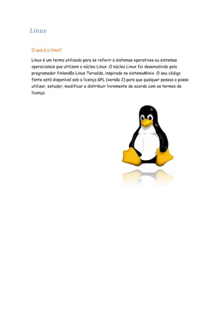 Linux
O que é o linux?
Linux é um termo utilizado para se referir a sistemas operativos ou sistemas
operacionais que utilizem o núcleo Linux. O núcleo Linux foi desenvolvido pelo
programador finlandês Linus Torvalds, inspirado no sistemaMinix. O seu código
fonte está disponível sob a licença GPL (versão 2) para que qualquer pessoa o possa
utilizar, estudar, modificar e distribuir livremente de acordo com os termos da
licença.

 