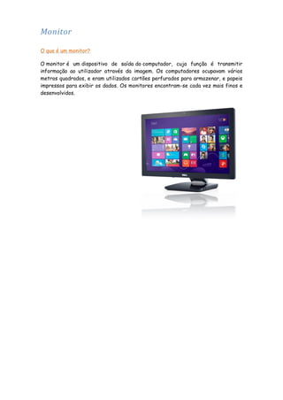 Monitor
O que é um monitor?
O monitor é um dispositivo de saída do computador, cuja função é transmitir
informação ao utilizador através da imagem. Os computadores ocupavam vários
metros quadrados, e eram utilizados cartões perfurados para armazenar, e papeis
impressos para exibir os dados. Os monitores encontram-se cada vez mais finos e
desenvolvidos.

 