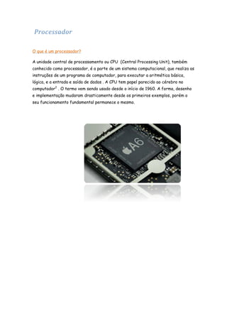 Processador
O que é um processador?
A unidade central de processamento ou CPU (Central Processing Unit), também
conhecido como processador, é a parte de um sistema computacional, que realiza as
instruções de um programa de computador, para executar a aritmética básica,
lógica, e a entrada e saída de dados . A CPU tem papel parecido ao cérebro no
computador2 . O termo vem sendo usado desde o início de 1960. A forma, desenho
e implementação mudaram drasticamente desde os primeiros exemplos, porém o
seu funcionamento fundamental permanece o mesmo.

 