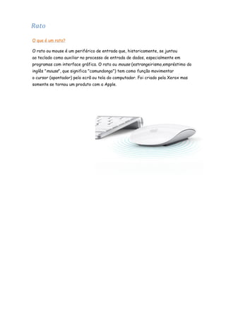 Rato
O que é um rato?
O rato ou mouse é um periférico de entrada que, historicamente, se juntou
ao teclado como auxiliar no processo de entrada de dados, especialmente em
programas com interface gráfica. O rato ou mouse (estrangeirismo,empréstimo do
inglês "mouse", que significa "camundongo") tem como função movimentar
o cursor (apontador) pelo ecrã ou tela do computador. Foi criado pela Xerox mas
somente se tornou um produto com a Apple.

 