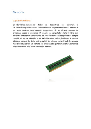 Memória
O que é uma memória?
Em informática, memória são

todos

os

dispositivos

que

permitem

a

um computador guardar dados, temporariamente ou permanentemente. Memória é
um termo genérico para designar componentes de um sistema capazes de
armazenar dados e programas. O conceito de computador digital binário com
programa armazenado (arquitetura de Von Neumann e subsequentes) é sempre
baseado no uso de memória, e não existiria sem a utilização destas. A unidade
básica de memória é o digito binário, ou bit. Um bit pode conter 0 ou 1. É a unidade
mais simples possível. Um sistema que armazenasse apenas um destes valores não
poderia formar a base de um sistema de memória.

 