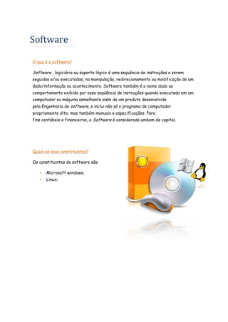 Software
O que é o software?

Software , logiciário ou suporte lógico é uma sequência de instruções a serem
seguidas e/ou executadas, na manipulação, redirecionamento ou modificação de um
dado/informação ou acontecimento. Software também é o nome dado ao
comportamento exibido por essa seqüência de instruções quando executada em um
computador ou máquina semelhante além de um produto desenvolvido
pela Engenharia de software, e inclui não só o programa de computador
propriamente dito, mas também manuais e especificações. Para
fins contábeis e financeiros, o Software é considerado umbem de capital.

Quais os seus constituintes?
Os constituintes do software são:


Microsoft windows;



Linux;

 