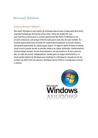 Microsoft Windows
O que é o Microsoft Windows?
Microsoft Windows é uma família de sistemas operacionais criados pela Microsoft,
empresa fundada por Bill Gates e Paul Allen. Antes da versão NT, era
uma interface gráfica para o sistema operacional MS-DOS. O Windows é um
produto comercial, com preços diferenciados para cada uma de suas versões. É o
sistema operacional mais utilizado em computadores pessoais no mundo, embora
uma grande quantidade de cópias sejam ilegais.1 O impacto deste sistema no mundo
atual é muito grande devido ao enorme número de cópias instaladas. Conhecimentos
mínimos desse sistema, do seu funcionamento, da sua história e do seu contexto
são, na visão de muitos, indispensáveis, mesmo para os leigos eminformática. A
atual versão estável do Windows para desktops é o Windows 8, lançado em 26 de
outubro de 2012. Para servidores o Windows Server 2012 é a versão mais recente
e estável.

 