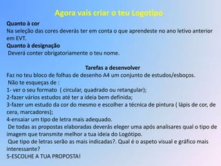 Agora vais criar o teu Logotipo
Quanto à cor
Na seleção das cores deverás ter em conta o que aprendeste no ano letivo anterior
em EVT.
Quanto à designação
Deverá conter obrigatoriamente o teu nome.

                                 Tarefas a desenvolver
Faz no teu bloco de folhas de desenho A4 um conjunto de estudos/esboços.
 Não te esqueças de :
1- ver o seu formato ( circular, quadrado ou retangular);
2-fazer vários estudos até ter a ideia bem definida;
3-fazer um estudo da cor do mesmo e escolher a técnica de pintura ( lápis de cor, de
cera, marcadores);
4-ensaiar um tipo de letra mais adequado.
 De todas as propostas elaboradas deverás eleger uma após analisares qual o tipo de
imagem que transmite melhor a tua ideia do Logótipo.
 Que tipo de letras serão as mais indicadas?. Qual é o aspeto visual e gráfico mais
interessante?
5-ESCOLHE A TUA PROPOSTA!
 