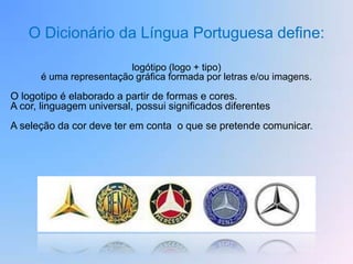 O Dicionário da Língua Portuguesa define:

                         logótipo (logo + tipo)
      é uma representação gráfica formada por letras e/ou imagens.

O logotipo é elaborado a partir de formas e cores.
A cor, linguagem universal, possui significados diferentes
A seleção da cor deve ter em conta o que se pretende comunicar.
 