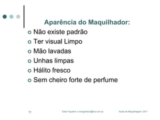 Aparência do Maquilhador:
 Não existe padrão
 Ter visual Limpo
 Mão lavadas
 Unhas limpas
 Hálito fresco
 Sem cheiro forte de perfume

11

Ester Figueira- e.margarida.f@live.com.pt

Aulas de Maquilhagem- 2011

 