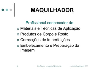 MAQUILHADOR
Profissional conhecedor de:
 Materiais e Técnicas de Aplicação
 Produtos de Corpo e Rosto
 Correcções de Imperfeições
 Embelezamento e Preparação da
Imagem

2

Ester Figueira- e.margarida.f@live.com.pt

Aulas de Maquilhagem- 2011

 