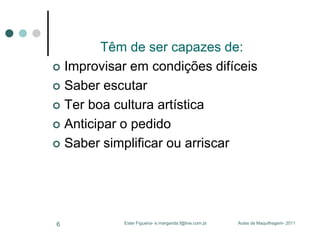 Têm de ser capazes de:
 Improvisar em condições difíceis
 Saber escutar
 Ter boa cultura artística
 Anticipar o pedido
 Saber simplificar ou arriscar

6

Ester Figueira- e.margarida.f@live.com.pt

Aulas de Maquilhagem- 2011

 