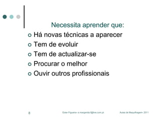 Necessita aprender que:
 Há novas técnicas a aparecer
 Tem de evoluir
 Tem de actualizar-se
 Procurar o melhor
 Ouvir outros profissionais

8

Ester Figueira- e.margarida.f@live.com.pt

Aulas de Maquilhagem- 2011

 