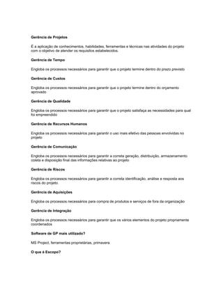 Gerência de Projetos
É a aplicação de conhecimentos, habilidades, ferramentas e técnicas nas atividades do projeto
com o objetivo de atender os requisitos estabelecidos.
Gerência de Tempo
Engloba os processos necessários para garantir que o projeto termine dentro do prazo previsto
Gerência de Custos
Engloba os processos necessários para garantir que o projeto termine dentro do orçamento
aprovado
Gerência de Qualidade
Engloba os processos necessários para garantir que o projeto satisfaça as necessidades para qual
foi empreendido
Gerência de Recursos Humanos
Engloba os processos necessários para garantir o uso mais efetivo das pessoas envolvidas no
projeto
Gerência de Comunicação
Engloba os processos necessários para garantir a correta geração, distribuição, armazenamento
coleta e disposição final das informações relativas ao projeto
Gerência de Riscos
Engloba os processos necessários para garantir a correta identificação, análise e resposta aos
riscos do projeto.
Gerência de Aquisições
Engloba os processos necessários para compra de produtos e serviços de fora da organização
Gerência de Integração
Engloba os processos necessários para garantir que os vários elementos do projeto propriamente
coordenados
Software de GP mais utilizado?
MS Project, ferramentas proprietárias, primavera
O que é Escopo?
 