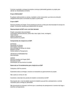 Controle na geração e entrega de produtos e serviços (deliverable) gerados no projeto para
atender as necessidades do cliente.
O que é Deliverable?
É qualquer saída (produto ou serviço, resultado ou item mensurável, que deve ser produzido
obrigatoriamente para a conclusão do projeto ou parte dele).
O que é EAP?
Estrutura Analítica do Projeto. Forma hierárquica (árvore ou lista) para decomposição do escopo do
projeto. Ferramenta utilizada para detalhamento do escopo.
Representação da EAP como uma lista identada:
Projeto computador (documentação)
Computador pessoal (estrutura, placa-mãe, disco rígido, fonte, montagem)
Teste sistema
Sistema operacional
Gerenciamento do projeto
Componentes de criação de um EAP:
ENTRADA.
Declaração do Escopo
Informações históricas
Documentação do escopo do cliente
Modelos de EAP
Outras saídas do Planejamento
TÉCNICAS E FERRAMENTAS
Decomposição
SAÍDAS
Estrutura Analítica do Projeto (EAP)
Dicionário da EAP
Atualizações de documentos do projeto
Quais são as 10 mandamentos para criação de um EAP
Cobiçarás a EAP do próximo
Explicitarás todas as entregas, inclusive as necessárias ao gerenciamento do projeto
Não usarás os nomes em vão
Guardarás a descrição dos pacotes de trabalho no dicionários da EAP
Decomporás até o nível de detalhe (pacote de trabalho) que permita o planejamento e controle
necessário para a entrega do deliverable.
Não decomporás em demasia, de forma que o custo/tempo de planejamento e controle não traga o
benefício correspondente.
 
