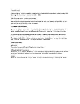 Honrarás o pai
Decomporás de forma que a soma das entregas dos elementos componentes (filhos) corresponda
à entrega do elemento pai (mandamento dos 100%)
Não decomporás em somente uma entrega
Não repetirás o mesmo elemento como componente de mais uma entrega não podemos ter um
elemento como componente (filho) demais de
O que são Stakeholders?
Pessoas ou grupos de pessoas e organizações que estão ativamente envolvidas no projeto, ou
então cujos interesses podem ser afetados pelo resultado da execução e conclusão do projeto.
O primeiro processo de planejamento do escopo é o Processo de Coletar os Requisitos
Tem o objetivo de definir e documentar as características dos produtos e serviços do projeto que
irão satisfazer as necessidades e as expectativas dos stakeholders;
Coletar requisitos
ENTRADA
Termo de Abertura do Projeto, Registro dos stakeholders.
TÉCNICAS E FERRAMENTAS
Entrevista, Grupo de Foco, Workshop, Técnicas criativas de grupo, técnicas de tomada de decisão
em grupo, Técnicas de questionamento e pesquisa, Técnicas de observação, Protótipos
SAÍDA
Plano de Gerenciamento do Escopo, Matriz de Requisitos, Documentação do escopo do cliente.
 