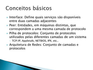  Interface: Define quais serviços são disponíveis
entre duas camadas adjacentes
 Peer: Entidades, em máquinas distintas, que
correspondem a uma mesma camada de protocolo
 Pilha de protocolos: Conjunto de protocolos
utilizados pelas diferentes camadas de um sistema
◦ TCP/IP, Appletalk, NETBIOS, IPX, etc..
 Arquitetura de Redes: Conjunto de camadas e
protocolos
 
