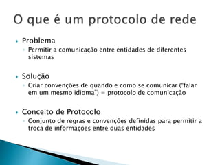  Problema
◦ Permitir a comunicação entre entidades de diferentes
sistemas
 Solução
◦ Criar convenções de quando e como se comunicar (“falar
em um mesmo idioma”) = protocolo de comunicação
 Conceito de Protocolo
◦ Conjunto de regras e convenções definidas para permitir a
troca de informações entre duas entidades
 