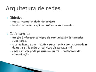  Objetivo
◦ reduzir complexidade do projeto
◦ tarefa da comunicação é quebrada em camadas
 Cada camada
◦ função é oferecer serviços de comunicação às camadas
superiores.
◦ a camada n de um máquina se comunica com a camada n
da outra utilizando os serviços da camada n-1.
◦ cada camada pode possui um ou mais protocolos de
comunicação
 