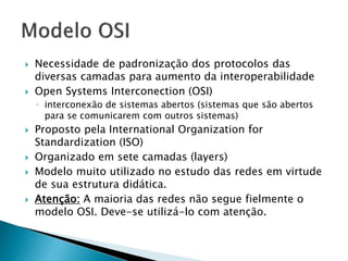  Necessidade de padronização dos protocolos das
diversas camadas para aumento da interoperabilidade
 Open Systems Interconection (OSI)
◦ interconexão de sistemas abertos (sistemas que são abertos
para se comunicarem com outros sistemas)
 Proposto pela International Organization for
Standardization (ISO)
 Organizado em sete camadas (layers)
 Modelo muito utilizado no estudo das redes em virtude
de sua estrutura didática.
 Atenção: A maioria das redes não segue fielmente o
modelo OSI. Deve-se utilizá-lo com atenção.
 