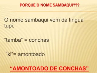 PORQUE O NOME SAMBAQUI???
O nome sambaqui vem da língua
tupi.
“tamba” = conchas
”ki”= amontoado
“AMONTOADO DE CONCHAS”
 