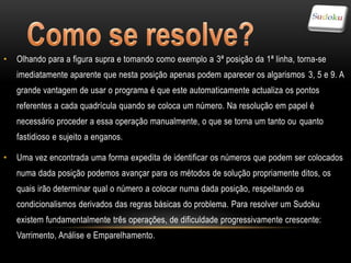 •   Olhando para a figura supra e tomando como exemplo a 3ª posição da 1ª linha, torna-se
    imediatamente aparente que nesta posição apenas podem aparecer os algarismos 3, 5 e 9. A
    grande vantagem de usar o programa é que este automaticamente actualiza os pontos
    referentes a cada quadrícula quando se coloca um número. Na resolução em papel é
    necessário proceder a essa operação manualmente, o que se torna um tanto ou quanto
    fastidioso e sujeito a enganos.

•   Uma vez encontrada uma forma expedita de identificar os números que podem ser colocados
    numa dada posição podemos avançar para os métodos de solução propriamente ditos, os
    quais irão determinar qual o número a colocar numa dada posição, respeitando os
    condicionalismos derivados das regras básicas do problema. Para resolver um Sudoku
    existem fundamentalmente três operações, de dificuldade progressivamente crescente:
    Varrimento, Análise e Emparelhamento.
 