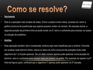 •   Varrimento

•   Esta é a operação mais simples de todas. Como o próprio nome indica, consiste em varrer a
    grelha à procura de quadrículas que apenas possam conter um número. No exemplo acima, a
    segunda posição da primeira linha só pode conter um 5. Isto é o suficiente para avançar um passo
    na solução do problema.

•   Análise

•   Esta operação também não é complicada, embora seja mais trabalhosa que a anterior. Consiste
    em analisar cada domínio (linha, coluna ou bloco de 3x3) à procura das posições onde cada
    algarismo de 1 a 9 pode aparecer. Se um dado número apenas pode aparecer numa posição do
    domínio, isso é o suficiente para colocar mais um número na grelha. Por exemplo se reparar na 6ª
    linha da figura supra, verificará que o algarismo 7 apenas pode aparecer na 2ª posição.
 