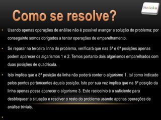 • Usando apenas operações de análise não é possível avançar a solução do problema; por
    conseguinte somos obrigados a tentar operações de emparelhamento.

• Se reparar na terceira linha do problema, verificará que nas 5ª e 6ª posições apenas
    podem aparecer os algarismos 1 e 2. Temos portanto dois algarismos emparelhados com
    duas posições de quadrícula.

• Isto implica que a 8ª posição da linha não poderá conter o algarismo 1, tal como indicado
    pelos pontos pertencentes àquela posição. Isto por sua vez implica que na 8ª posição da
    linha apenas possa aparecer o algarismo 3. Este raciocínio é o suficiente para
    desbloquear a situação e resolver o resto do problema usando apenas operações de
    análise triviais.

•
 