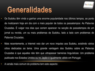 • Os Sudoku têm vindo a ganhar uma enorme popularidade nos últimos tempos, ao ponto
   de rivalizarem hoje em dia com o mais popular de todos os passatempos: As Palavras
   Cruzadas. É vulgar nos dias que correm aparecer na secção de passatempos de um
   jornal ou revista, um ou mais problemas de Sudoku, lado a lado com problemas de
   Palavras Cruzadas.

• Mais recentemente, a Internet veio dar um novo impulso aos Sudoku, existindo vários
   sítios dedicados ao tema. Uma grande vantagem dos Sudoku sobre as Palavras
   Cruzadas é que aqueles não têm que ultrapassar barreiras linguísticas: Um problema
   publicado nos Estados Unidos ou no Japão é igualmente válido em Portugal.

• A versão mais comum do problema tem este aspecto:
 