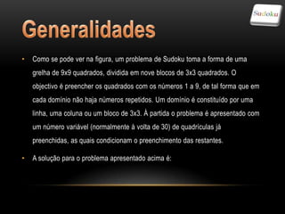 •   Como se pode ver na figura, um problema de Sudoku toma a forma de uma
    grelha de 9x9 quadrados, dividida em nove blocos de 3x3 quadrados. O
    objectivo é preencher os quadrados com os números 1 a 9, de tal forma que em
    cada domínio não haja números repetidos. Um domínio é constituído por uma
    linha, uma coluna ou um bloco de 3x3. À partida o problema é apresentado com
    um número variável (normalmente à volta de 30) de quadrículas já
    preenchidas, as quais condicionam o preenchimento das restantes.

•   A solução para o problema apresentado acima é:
 