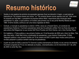 •   Sudoku é uma espécie de acrónimo da expressão japonesa Suuji wa dokushin ni kagiru, a qual pode ser
    traduzida por "Os números devem ser únicos " ou " Os números devem ocorrer apenas uma vez". Este nome
    foi proposto por Kaji Maki, o presidente da empresa editora Nikoli, responsável pela introdução deste
    passatempo no Japão, a qual publicou um Sudoku pela primeira vez no seu jornal Monthly Nikolist em Abril
    1984. O termo Sudoku continua a ser uma marca registada da Nikoli.
•   Contudo, a invenção to passatempo é anterior (1979) e deve-se a Howard Garns, um construtor de
    passatempos freelancer. O primeiro passatempo deste tipo foi publicado emNew York nos finais dos anos 70
    pela editora Dell Magazines na sua revista Dell Pencil Puzzles and Word Games, sob o título Number Place
•   Em Inglaterra, o Times publicou o seu primeiro Sudoku em 12 de Novembro de 2004 sob o título Su Doku. Três
    dias mais tarde, o Daily Mail iniciou a publicação do passatempo, a que chamou Codenumber. O Daily
    Telegraph publicou o seu primeiro Sudoku em 19 de Janeiro de 2005. A partir daqui muitos outros jornais e
    revistas passaram a publicar também este tipo de passatempo.
•   A partir de Julho de 2005 o canal de TV Channel 4 publica diariamente um Sudoku no seu serviço de teletexto.
    O primeiro programa de TV ao vivo dedicado ao Sudoku, chamadoSudoku Live foi transmitido em 1 de Julho
    de 2005 no canal Sky One.
 